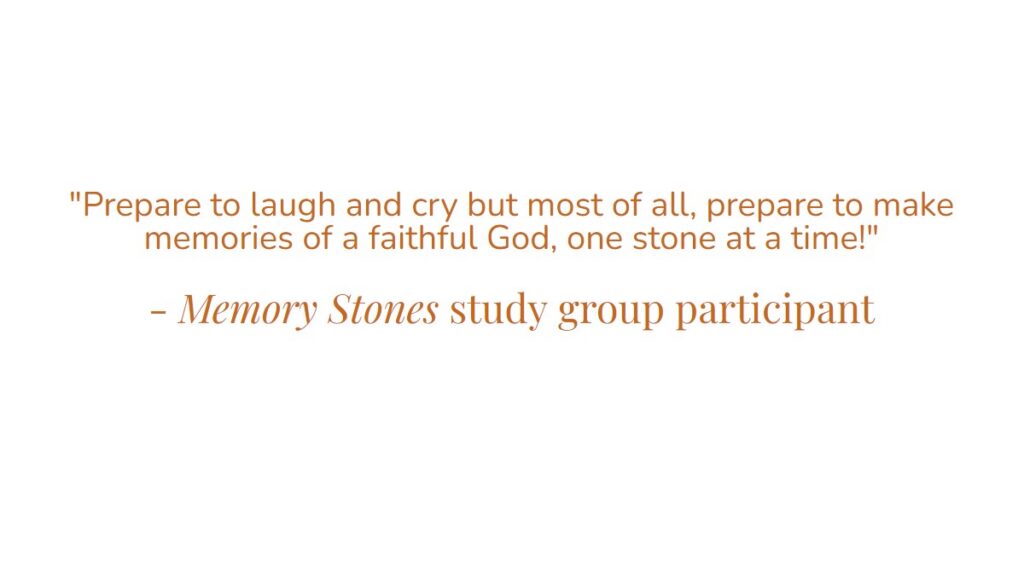“Prepare to laugh and cry but most of all, prepare to make memoires of a faithful God, one stone at a time!” – Memory Stones study group participant