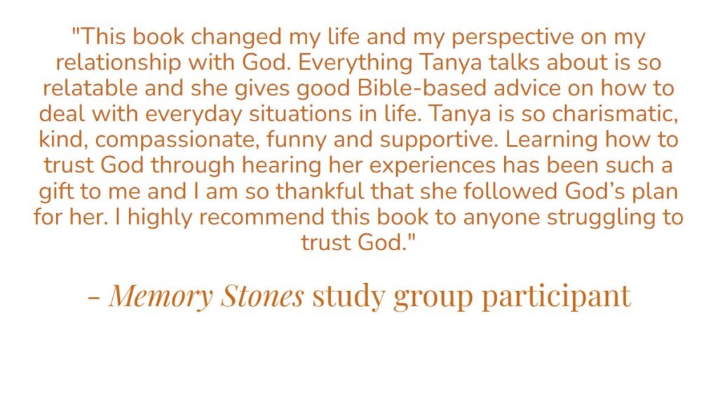 “This book changed my life and my perspective on my relationship with god. Everything Tanta talks about is so relatable and she gives good Bible-based advice on how to deal with everyday situations in life. Tanya is so charismatic, kind, compassionate, funny and supportive. Learning how to trust God through hearing her experiences has been such a gift to me and I am so thankful that she followed God’s plan for her. I highly recommend this book to anyone struggling to trust God.” – Memory Stones study group participant