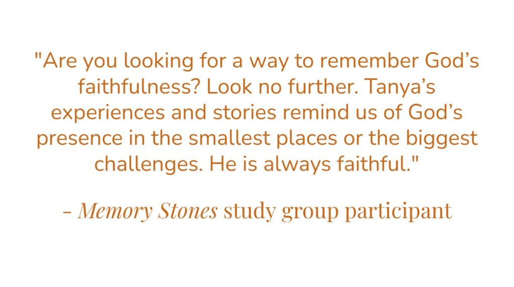“Are you looking for a way to remember God’s faithfulness? Look no further. Tanya’s experiences and stories remind us of God’s presence in the smallest places or the biggest challenges. He is always faithful.” – Memory Stones study group participant