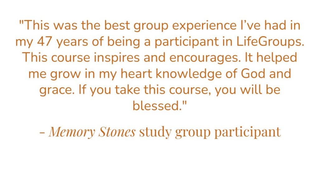 “This was the best group experience I’ve had in my 47 years of being a participant in LifeGroups. This course inspires and encourages. It helped me grown in my heart knowledge of God and grace. If you take this course, you will be blessed.” – Memory Stones study group participant