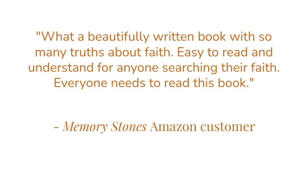 “What a beautifully written book with so many truths about faith. Easy to read and understand for anyone searching their faith. Everyone needs to read this book.” – Memory Stones Amazon customer