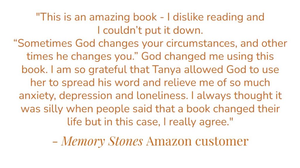 “This is an amazing book – I dislike reading and I couldn’t put it down. ‘Sometimes God changes your circumstances, and other times he changes you.’ God change me using this book. I am so grateful that Tanya allowed God to use her to spread this word and relieve me of so much anxiety, depression and loneliness. I always thought it was silly when people said that a book changed their life but in this case, I really agree.” – Memory Stones Amazon customer